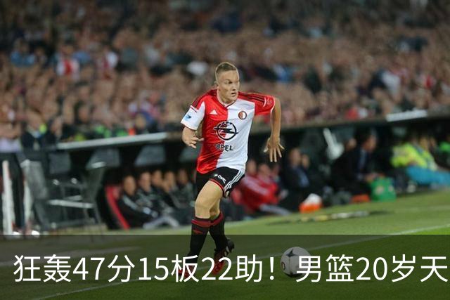 狂轰47分15板22助！男篮20岁天才后卫杀疯了：这2战让他媲美徐杰