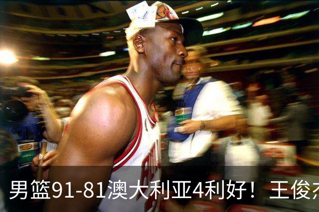 男篮91-81澳大利亚4利好！王俊杰全面，2将回暖，赵继伟后场大核